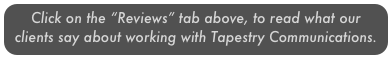 Click on the “Reviews” tab above, to read what our clients say about working with Tapestry Communications. 